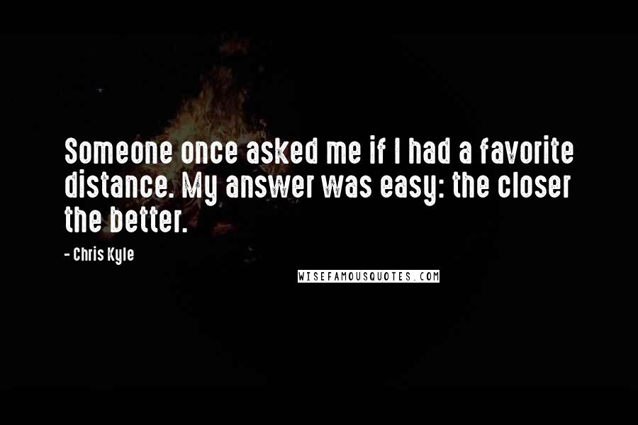 Chris Kyle Quotes: Someone once asked me if I had a favorite distance. My answer was easy: the closer the better.
