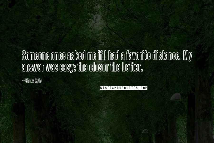 Chris Kyle Quotes: Someone once asked me if I had a favorite distance. My answer was easy: the closer the better.