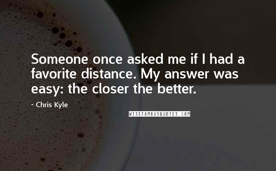 Chris Kyle Quotes: Someone once asked me if I had a favorite distance. My answer was easy: the closer the better.