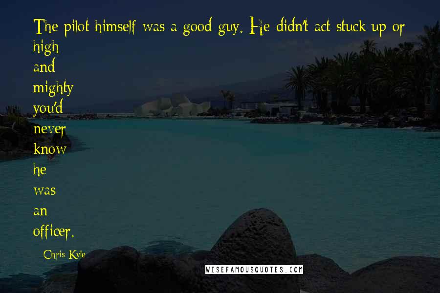 Chris Kyle Quotes: The pilot himself was a good guy. He didn't act stuck up or high and mighty; you'd never know he was an officer.