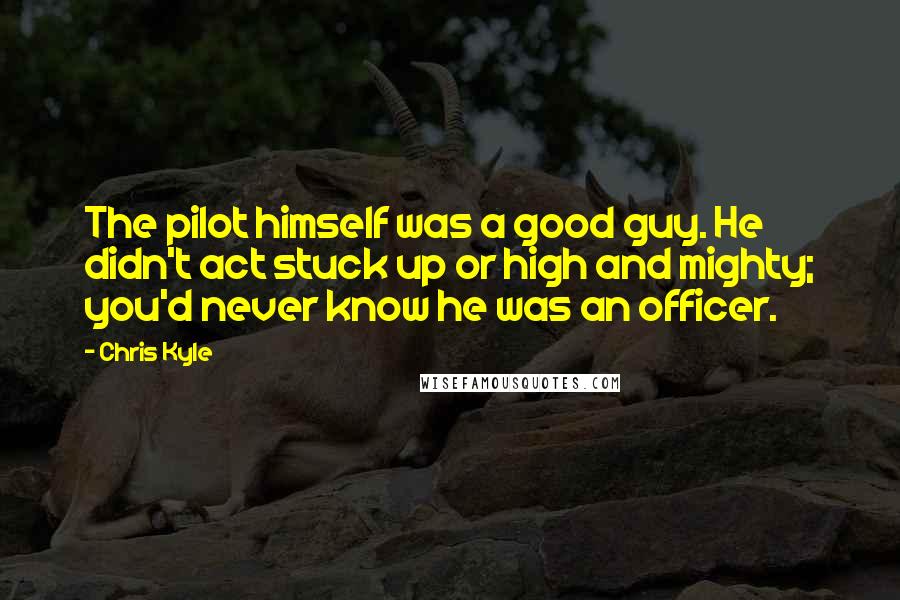 Chris Kyle Quotes: The pilot himself was a good guy. He didn't act stuck up or high and mighty; you'd never know he was an officer.