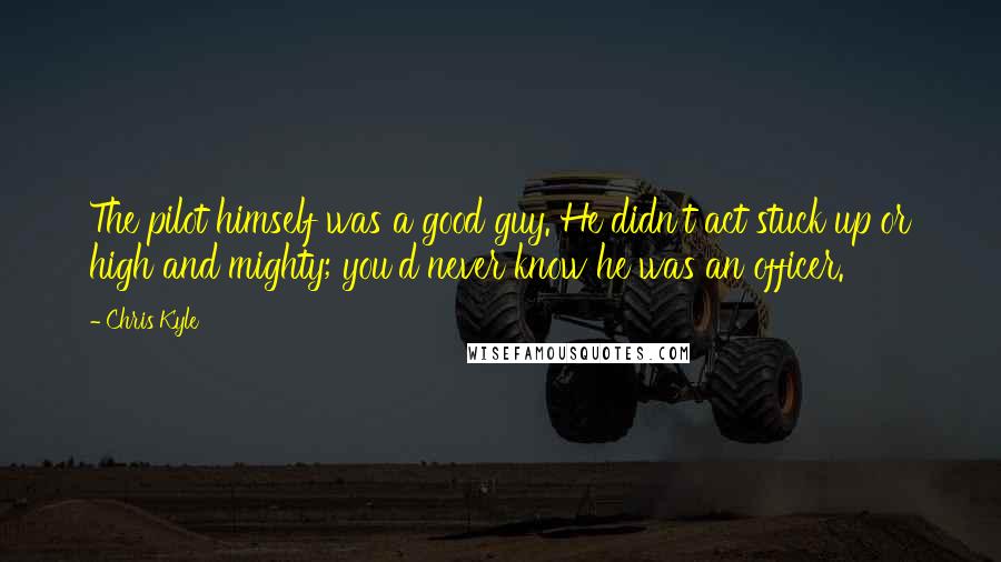 Chris Kyle Quotes: The pilot himself was a good guy. He didn't act stuck up or high and mighty; you'd never know he was an officer.