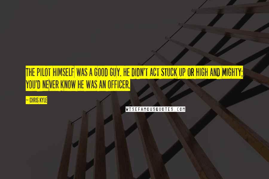 Chris Kyle Quotes: The pilot himself was a good guy. He didn't act stuck up or high and mighty; you'd never know he was an officer.