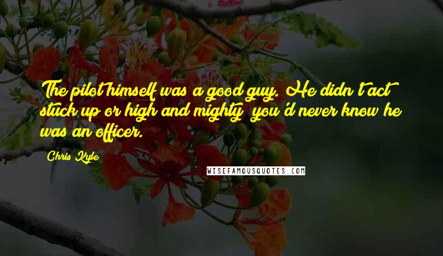 Chris Kyle Quotes: The pilot himself was a good guy. He didn't act stuck up or high and mighty; you'd never know he was an officer.