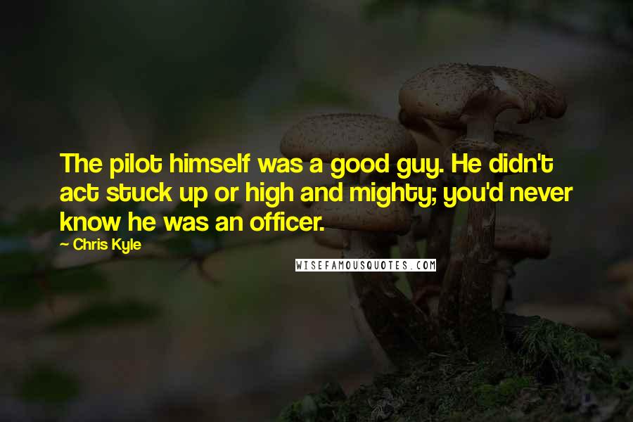 Chris Kyle Quotes: The pilot himself was a good guy. He didn't act stuck up or high and mighty; you'd never know he was an officer.