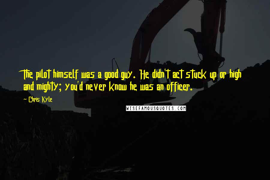 Chris Kyle Quotes: The pilot himself was a good guy. He didn't act stuck up or high and mighty; you'd never know he was an officer.