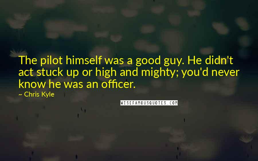 Chris Kyle Quotes: The pilot himself was a good guy. He didn't act stuck up or high and mighty; you'd never know he was an officer.