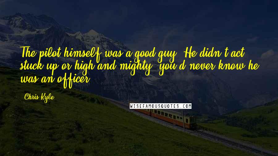 Chris Kyle Quotes: The pilot himself was a good guy. He didn't act stuck up or high and mighty; you'd never know he was an officer.