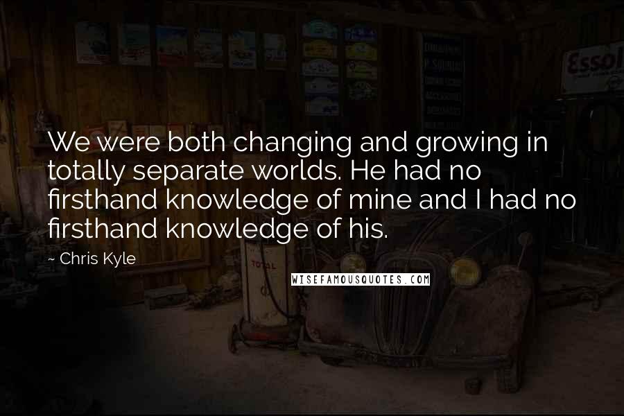 Chris Kyle Quotes: We were both changing and growing in totally separate worlds. He had no firsthand knowledge of mine and I had no firsthand knowledge of his.