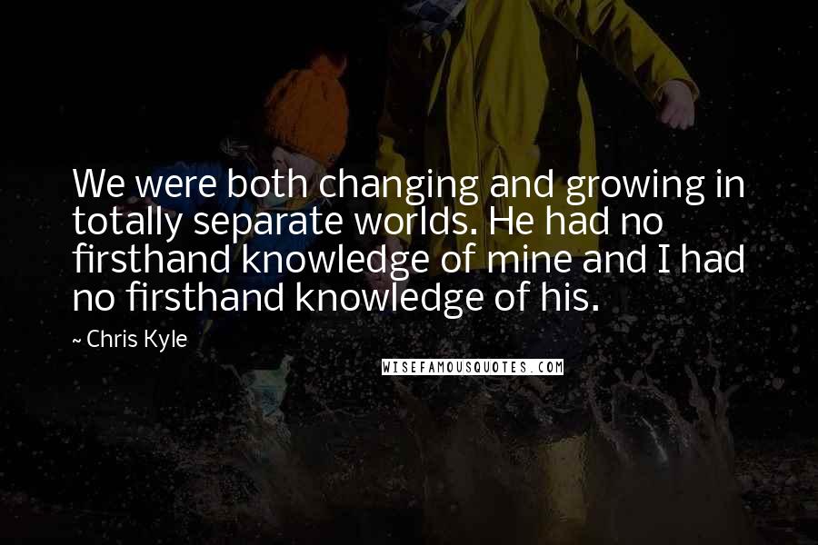 Chris Kyle Quotes: We were both changing and growing in totally separate worlds. He had no firsthand knowledge of mine and I had no firsthand knowledge of his.