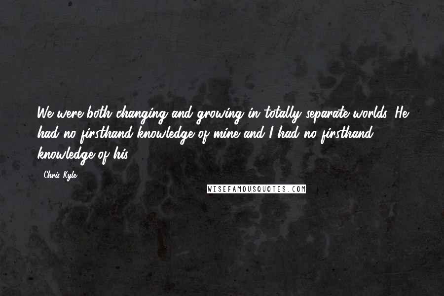 Chris Kyle Quotes: We were both changing and growing in totally separate worlds. He had no firsthand knowledge of mine and I had no firsthand knowledge of his.