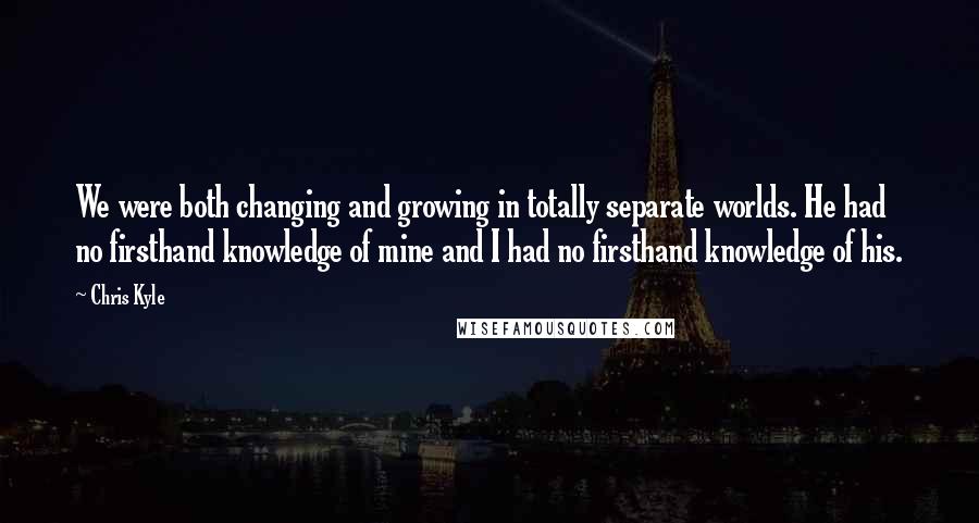 Chris Kyle Quotes: We were both changing and growing in totally separate worlds. He had no firsthand knowledge of mine and I had no firsthand knowledge of his.