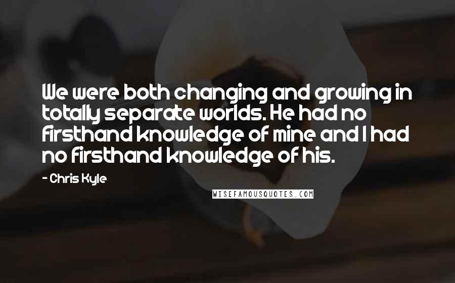 Chris Kyle Quotes: We were both changing and growing in totally separate worlds. He had no firsthand knowledge of mine and I had no firsthand knowledge of his.