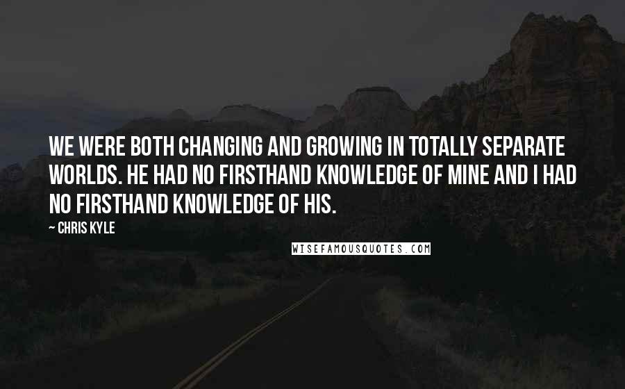 Chris Kyle Quotes: We were both changing and growing in totally separate worlds. He had no firsthand knowledge of mine and I had no firsthand knowledge of his.