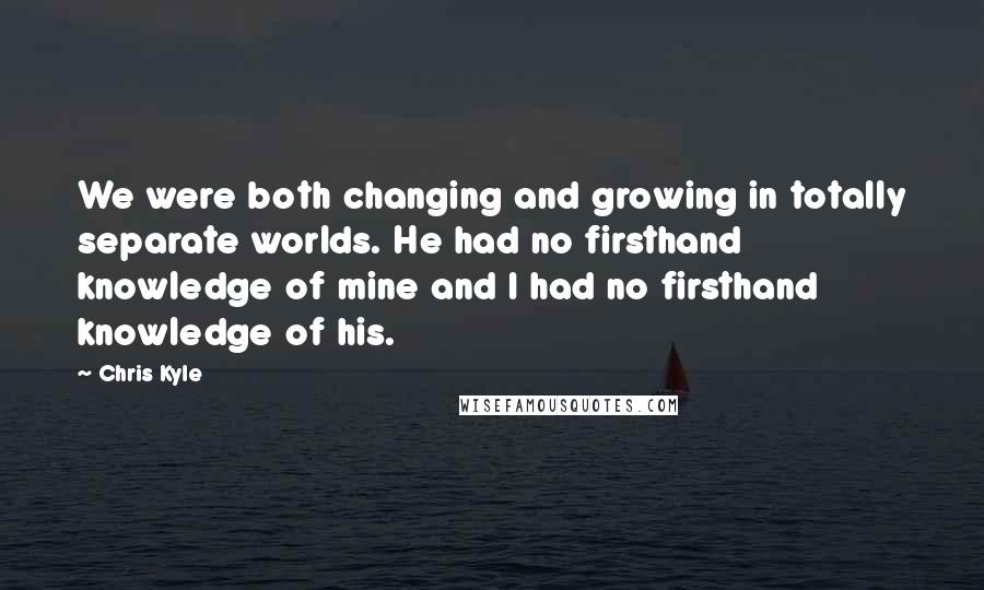 Chris Kyle Quotes: We were both changing and growing in totally separate worlds. He had no firsthand knowledge of mine and I had no firsthand knowledge of his.