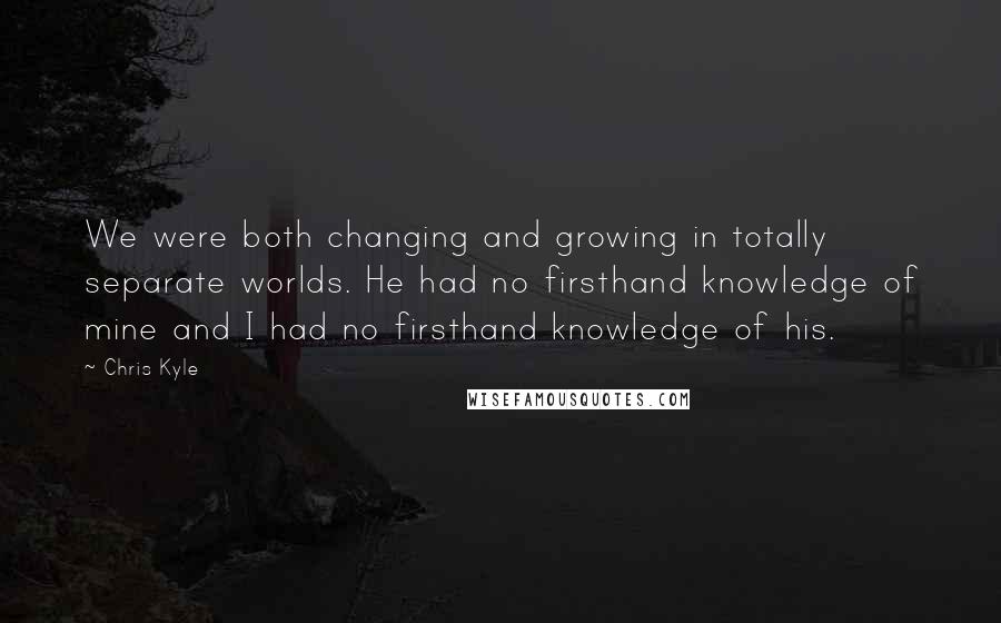 Chris Kyle Quotes: We were both changing and growing in totally separate worlds. He had no firsthand knowledge of mine and I had no firsthand knowledge of his.