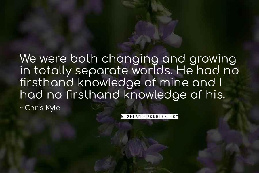 Chris Kyle Quotes: We were both changing and growing in totally separate worlds. He had no firsthand knowledge of mine and I had no firsthand knowledge of his.