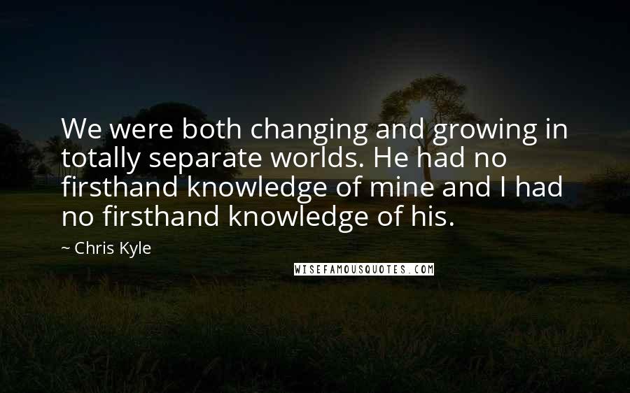 Chris Kyle Quotes: We were both changing and growing in totally separate worlds. He had no firsthand knowledge of mine and I had no firsthand knowledge of his.