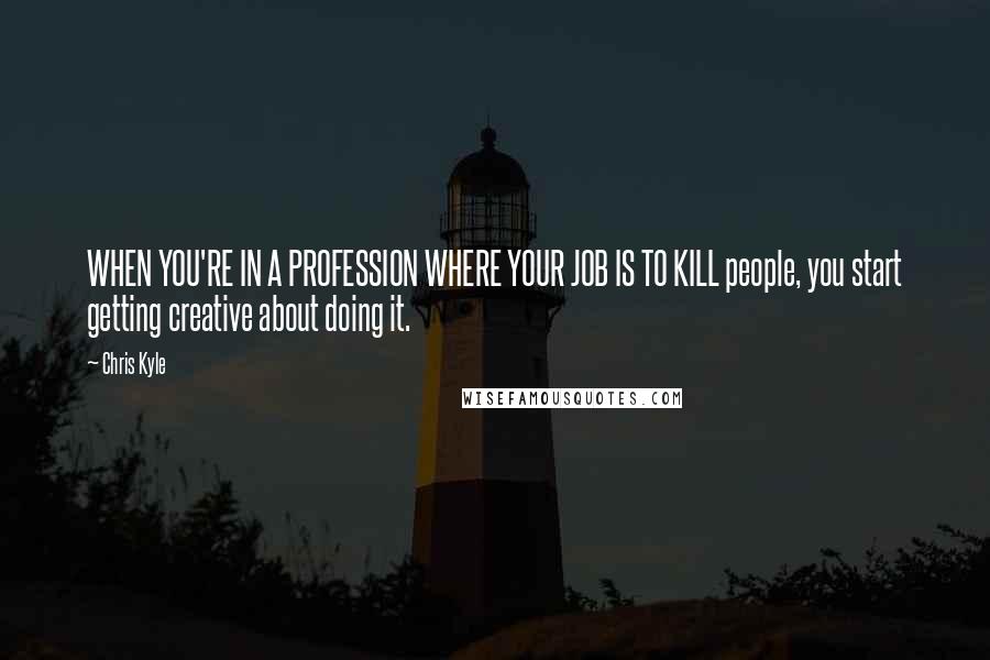 Chris Kyle Quotes: WHEN YOU'RE IN A PROFESSION WHERE YOUR JOB IS TO KILL people, you start getting creative about doing it.