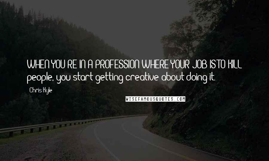 Chris Kyle Quotes: WHEN YOU'RE IN A PROFESSION WHERE YOUR JOB IS TO KILL people, you start getting creative about doing it.