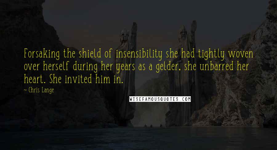 Chris Lange Quotes: Forsaking the shield of insensibility she had tightly woven over herself during her years as a gelder, she unbarred her heart. She invited him in.