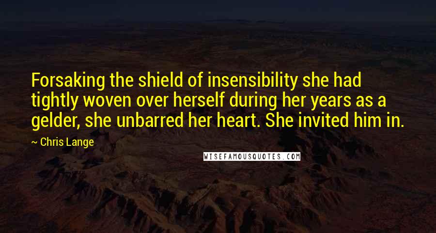 Chris Lange Quotes: Forsaking the shield of insensibility she had tightly woven over herself during her years as a gelder, she unbarred her heart. She invited him in.