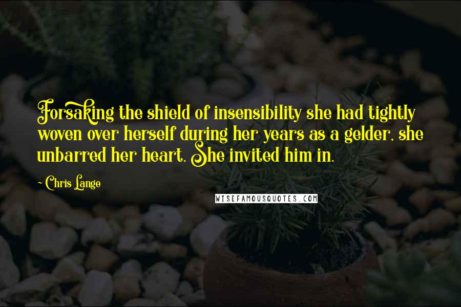 Chris Lange Quotes: Forsaking the shield of insensibility she had tightly woven over herself during her years as a gelder, she unbarred her heart. She invited him in.