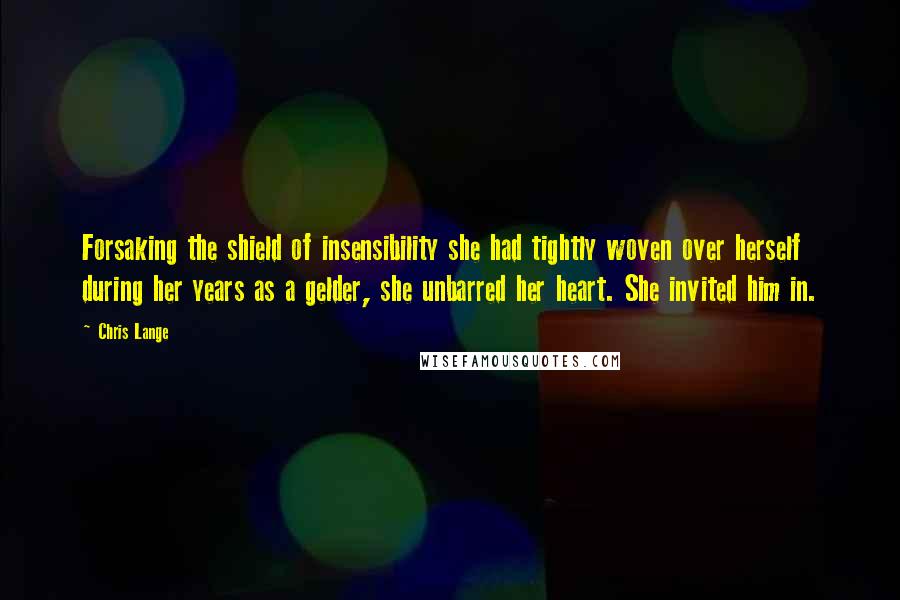 Chris Lange Quotes: Forsaking the shield of insensibility she had tightly woven over herself during her years as a gelder, she unbarred her heart. She invited him in.