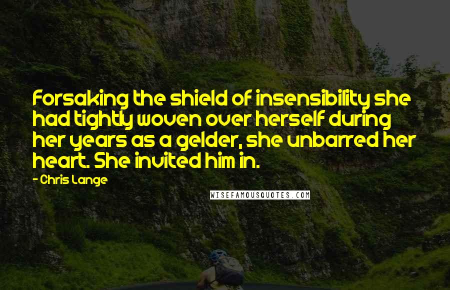 Chris Lange Quotes: Forsaking the shield of insensibility she had tightly woven over herself during her years as a gelder, she unbarred her heart. She invited him in.