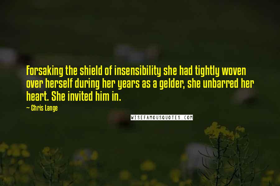 Chris Lange Quotes: Forsaking the shield of insensibility she had tightly woven over herself during her years as a gelder, she unbarred her heart. She invited him in.