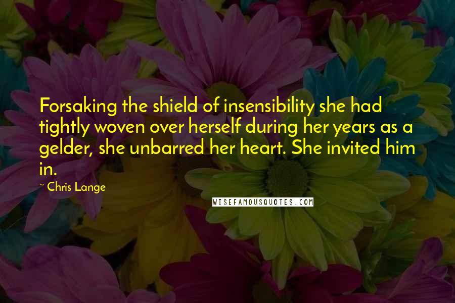 Chris Lange Quotes: Forsaking the shield of insensibility she had tightly woven over herself during her years as a gelder, she unbarred her heart. She invited him in.