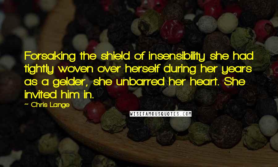 Chris Lange Quotes: Forsaking the shield of insensibility she had tightly woven over herself during her years as a gelder, she unbarred her heart. She invited him in.