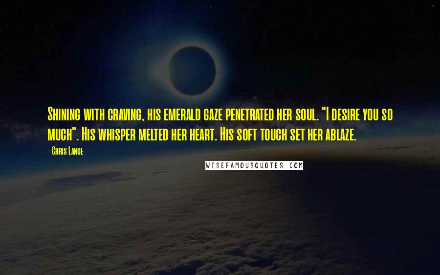 Chris Lange Quotes: Shining with craving, his emerald gaze penetrated her soul. "I desire you so much". His whisper melted her heart. His soft touch set her ablaze.