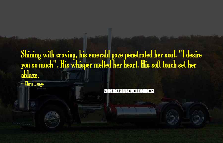 Chris Lange Quotes: Shining with craving, his emerald gaze penetrated her soul. "I desire you so much". His whisper melted her heart. His soft touch set her ablaze.