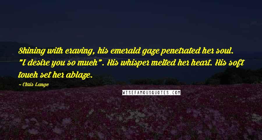 Chris Lange Quotes: Shining with craving, his emerald gaze penetrated her soul. "I desire you so much". His whisper melted her heart. His soft touch set her ablaze.