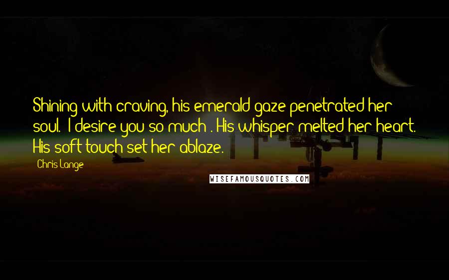 Chris Lange Quotes: Shining with craving, his emerald gaze penetrated her soul. "I desire you so much". His whisper melted her heart. His soft touch set her ablaze.