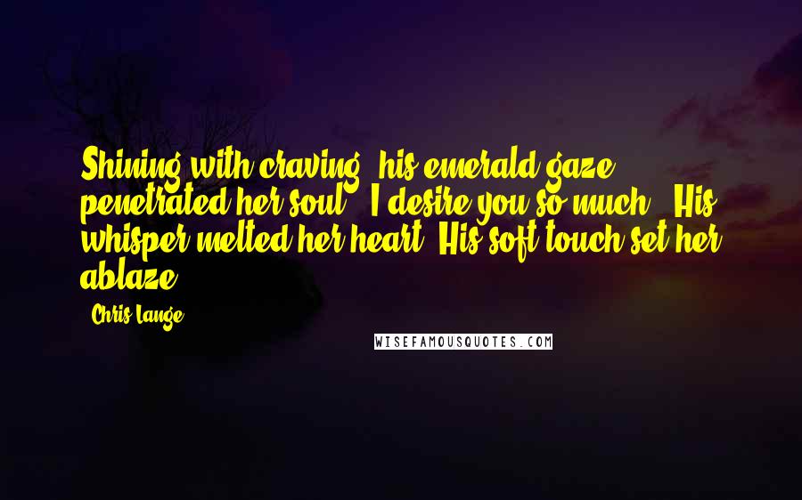 Chris Lange Quotes: Shining with craving, his emerald gaze penetrated her soul. "I desire you so much". His whisper melted her heart. His soft touch set her ablaze.