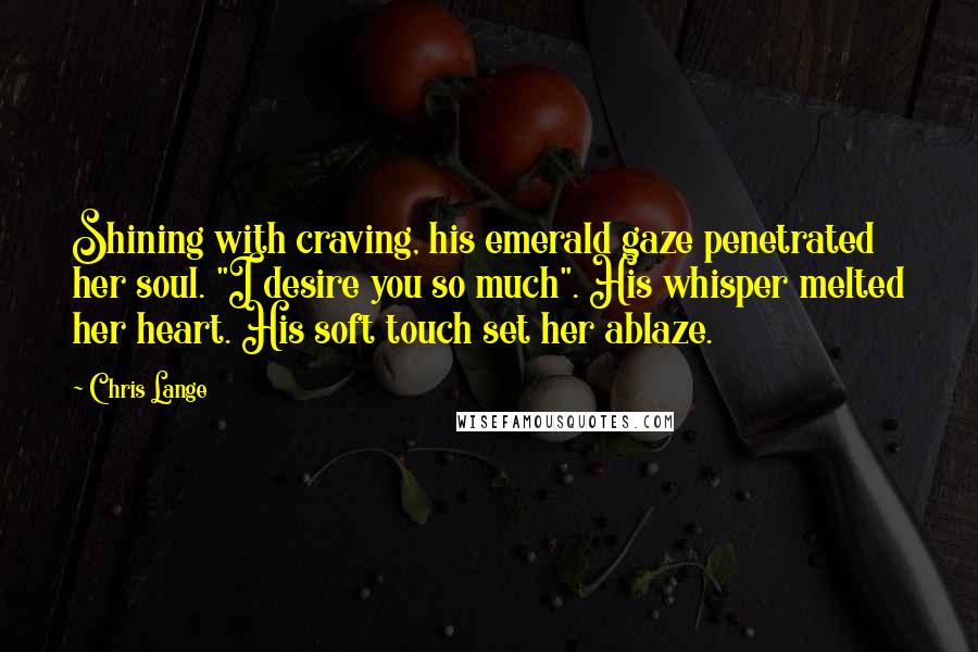 Chris Lange Quotes: Shining with craving, his emerald gaze penetrated her soul. "I desire you so much". His whisper melted her heart. His soft touch set her ablaze.