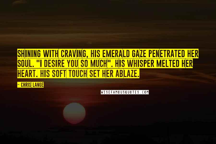 Chris Lange Quotes: Shining with craving, his emerald gaze penetrated her soul. "I desire you so much". His whisper melted her heart. His soft touch set her ablaze.