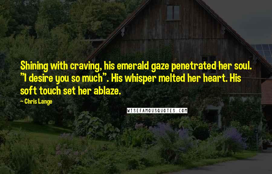 Chris Lange Quotes: Shining with craving, his emerald gaze penetrated her soul. "I desire you so much". His whisper melted her heart. His soft touch set her ablaze.