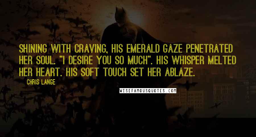 Chris Lange Quotes: Shining with craving, his emerald gaze penetrated her soul. "I desire you so much". His whisper melted her heart. His soft touch set her ablaze.