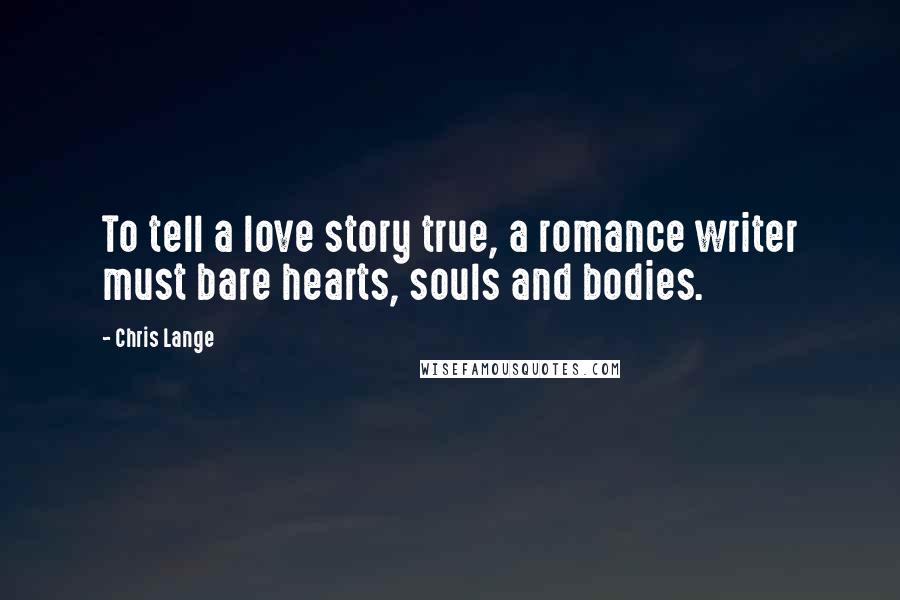 Chris Lange Quotes: To tell a love story true, a romance writer must bare hearts, souls and bodies.