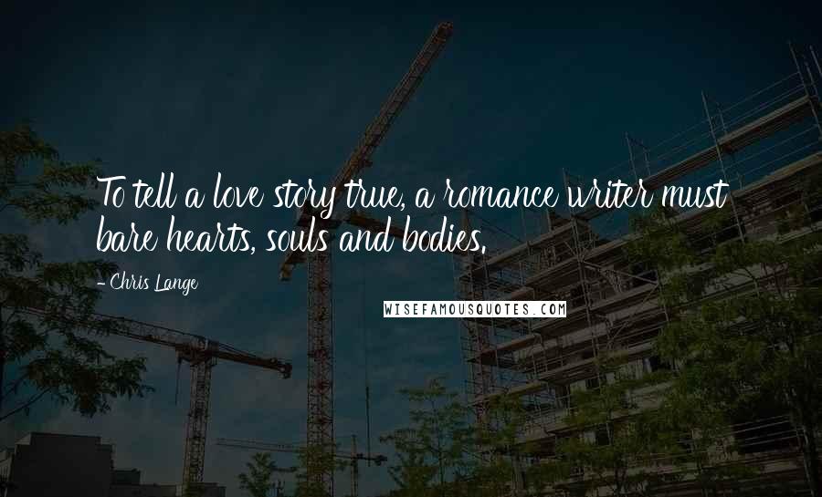 Chris Lange Quotes: To tell a love story true, a romance writer must bare hearts, souls and bodies.