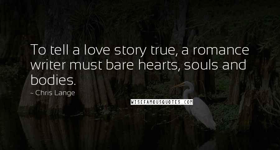 Chris Lange Quotes: To tell a love story true, a romance writer must bare hearts, souls and bodies.