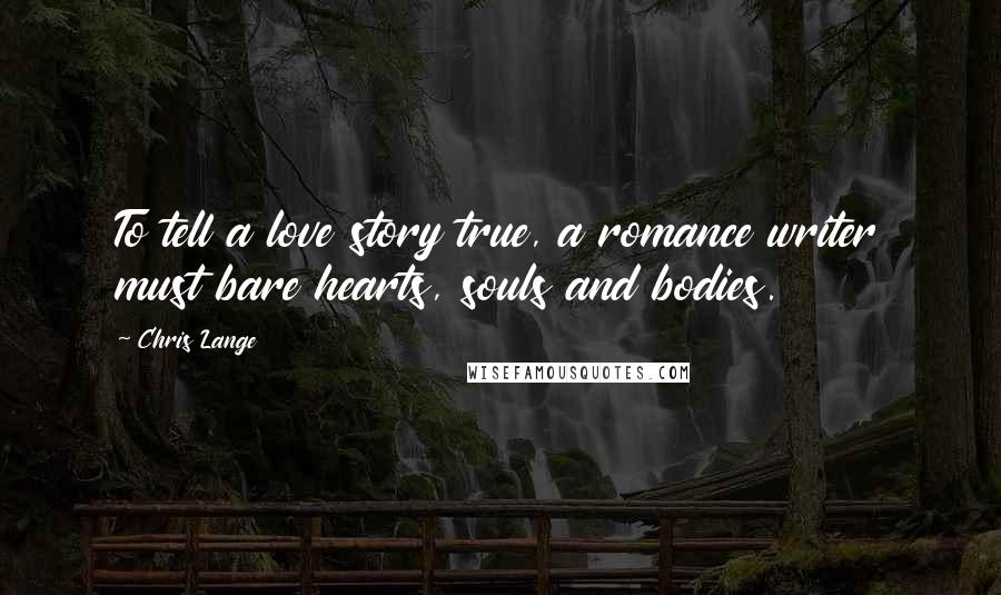 Chris Lange Quotes: To tell a love story true, a romance writer must bare hearts, souls and bodies.