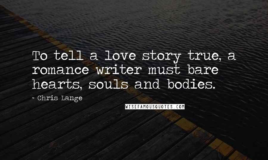 Chris Lange Quotes: To tell a love story true, a romance writer must bare hearts, souls and bodies.