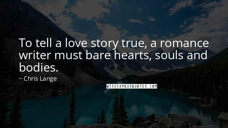 Chris Lange Quotes: To tell a love story true, a romance writer must bare hearts, souls and bodies.