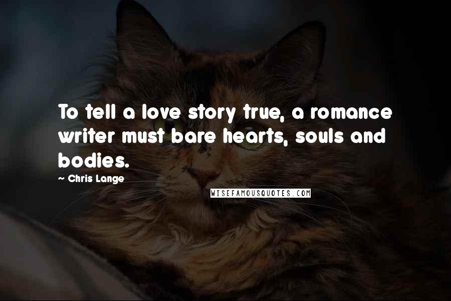Chris Lange Quotes: To tell a love story true, a romance writer must bare hearts, souls and bodies.