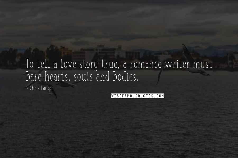 Chris Lange Quotes: To tell a love story true, a romance writer must bare hearts, souls and bodies.