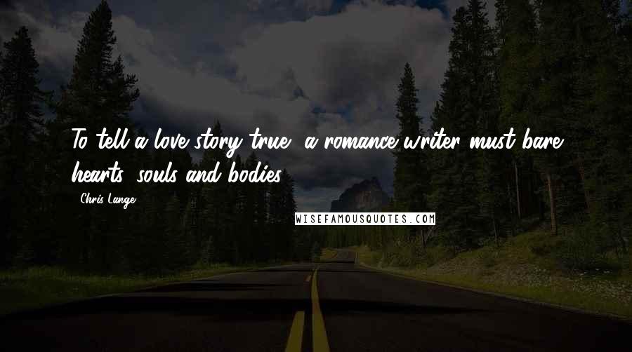 Chris Lange Quotes: To tell a love story true, a romance writer must bare hearts, souls and bodies.